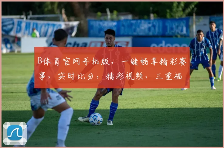 B体育官网手机版，一键畅享精彩赛事，实时比分，精彩视频，三重福利，等你来体验，