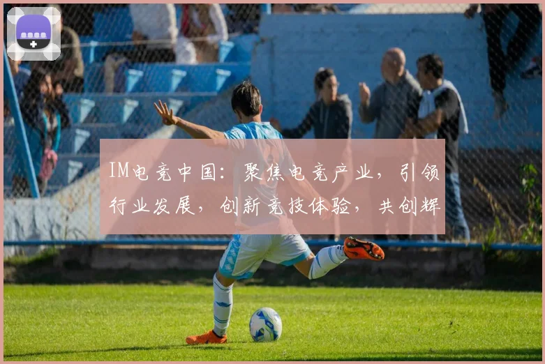IM电竞中国：聚焦电竞产业，引领行业发展，创新竞技体验，共创辉煌未来，助力中国电竞崛起