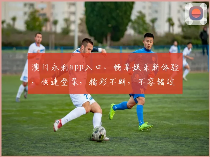 澳门永利app入口，畅享娱乐新体验，快速登录，精彩不断，不容错过